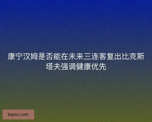 康宁汉姆是否能在未来三连客复出比克斯塔夫强调健康优先