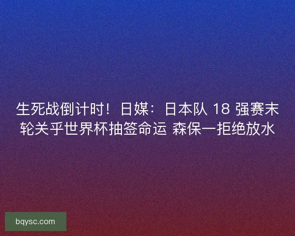 生死战倒计时！日媒：日本队 18 强赛末轮关乎世界杯抽签命运 森保一拒绝放水