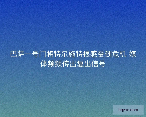 巴萨一号门将特尔施特根感受到危机 媒体频频传出复出信号
