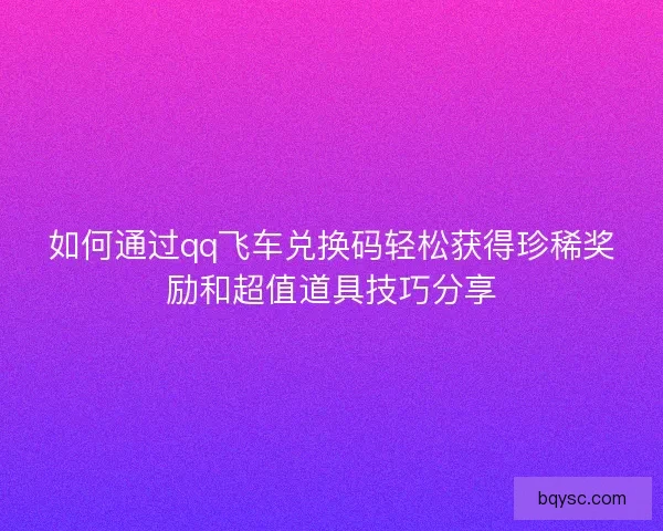 如何通过qq飞车兑换码轻松获得珍稀奖励和超值道具技巧分享