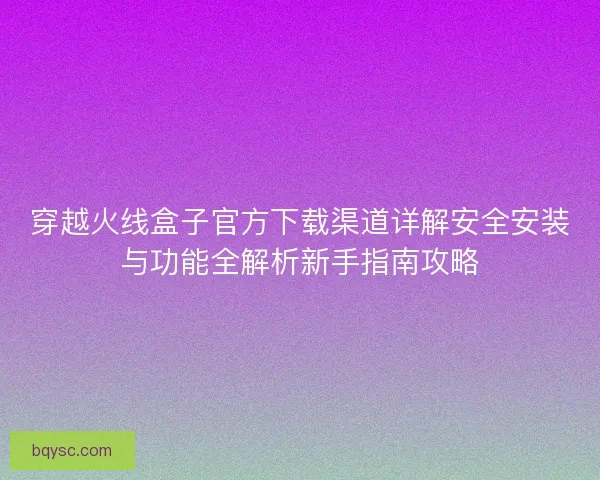穿越火线盒子官方下载渠道详解安全安装与功能全解析新手指南攻略