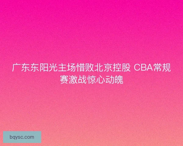 广东东阳光主场惜败北京控股 CBA常规赛激战惊心动魄