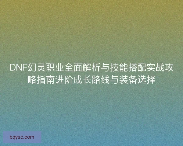 DNF幻灵职业全面解析与技能搭配实战攻略指南进阶成长路线与装备选择