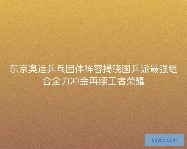东京奥运乒乓团体阵容揭晓国乒派最强组合全力冲金再续王者荣耀
