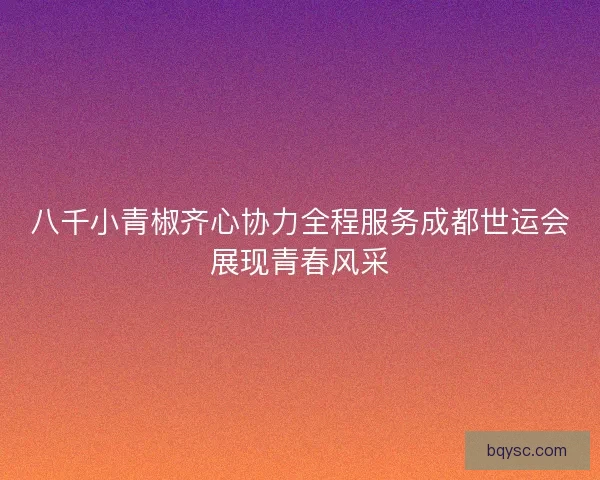八千小青椒齐心协力全程服务成都世运会展现青春风采