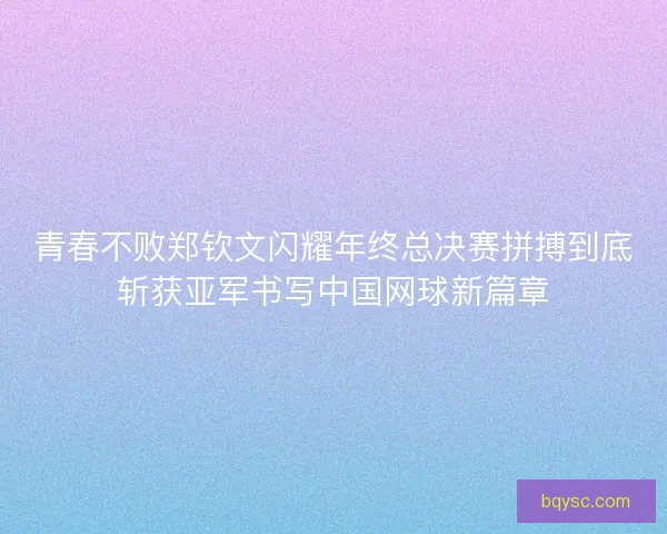 青春不败郑钦文闪耀年终总决赛拼搏到底斩获亚军书写中国网球新篇章