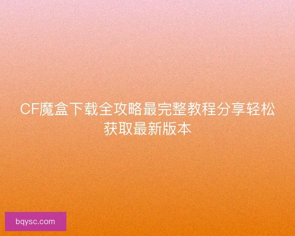 CF魔盒下载全攻略最完整教程分享轻松获取最新版本
