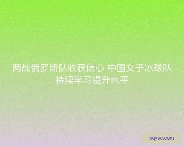 两战俄罗斯队收获信心 中国女子冰球队持续学习提升水平