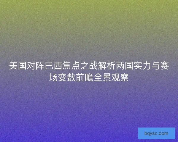 美国对阵巴西焦点之战解析两国实力与赛场变数前瞻全景观察
