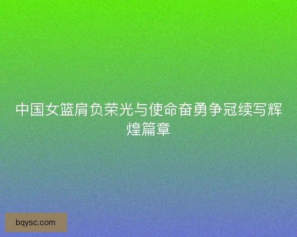 中国女篮肩负荣光与使命奋勇争冠续写辉煌篇章