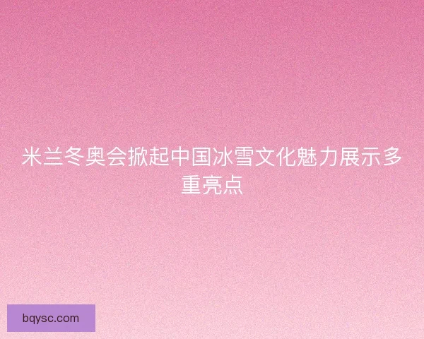 米兰冬奥会掀起中国冰雪文化魅力展示多重亮点