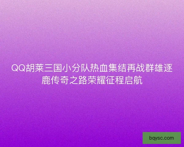 QQ胡莱三国小分队热血集结再战群雄逐鹿传奇之路荣耀征程启航