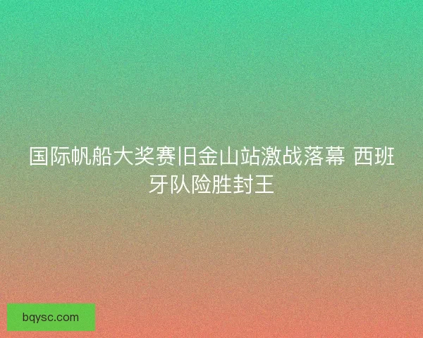 国际帆船大奖赛旧金山站激战落幕 西班牙队险胜封王
